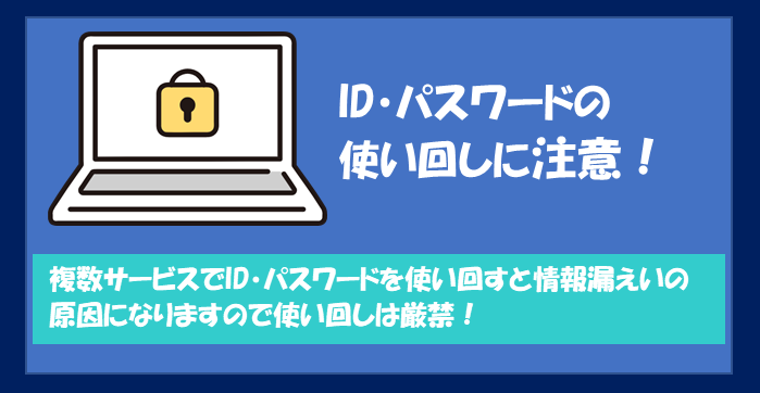 複数サービスでID・パスワードを使い回すと情報漏えいの原因となりますので使い回しは厳禁！